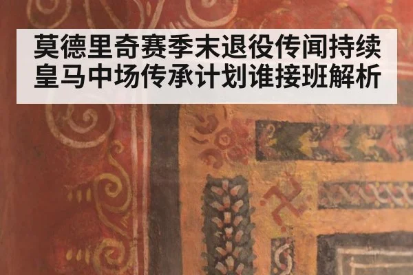莫德里奇赛季末退役传闻持续 皇马中场传承计划谁接班解析